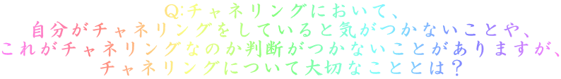 Q:チャネリングにおいて、 自分がチャネリングをしていると気がつかないことや、 これがチャネリングなのか判断がつかないことがありますが、 チャネリングについて大切なこととは？